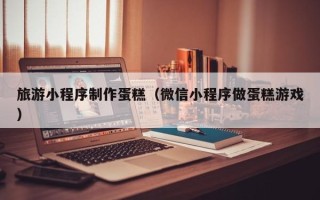 西藏旅游小程序制作蛋糕（微信小程序做蛋糕游戏）